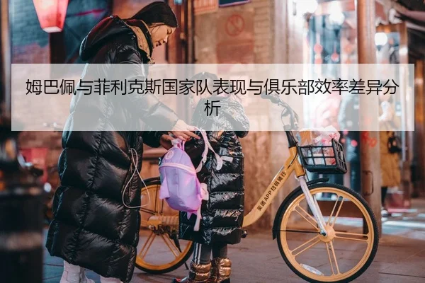 姆巴佩与菲利克斯国家队表现与俱乐部效率差异分析
